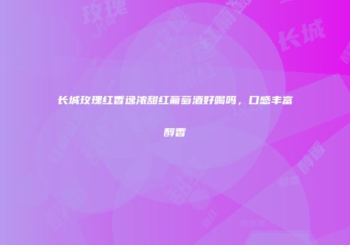 长城玫瑰红香逸浓甜红葡萄酒好喝吗，口感丰富醇香