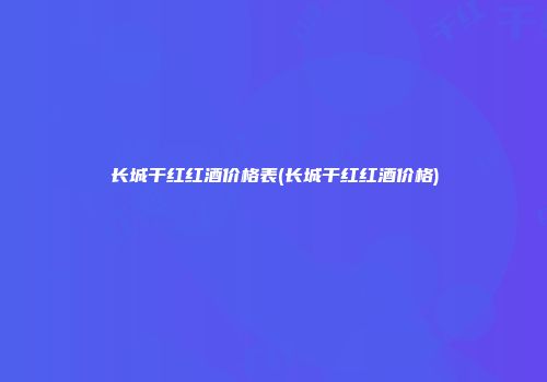 长城干红红酒价格表(长城干红红酒价格)
