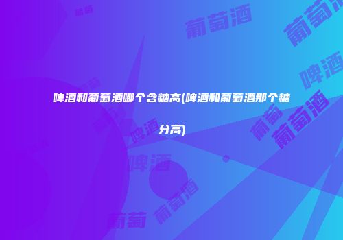 啤酒和葡萄酒哪个含糖高(啤酒和葡萄酒那个糖分高)
