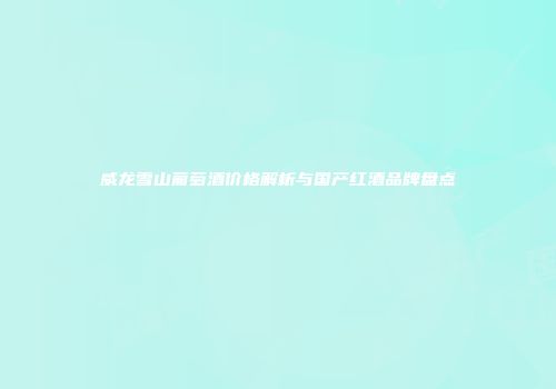 威龙雪山葡萄酒价格解析与国产红酒品牌盘点