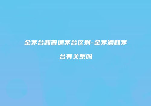 金茅台和普通茅台区别-金茅酒和茅台有关系吗