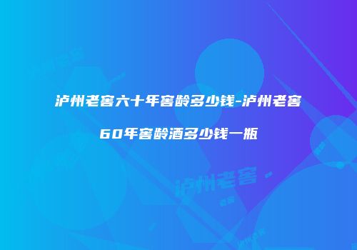 泸州老窖六十年窖龄多少钱-泸州老窖60年窖龄酒多少钱一瓶