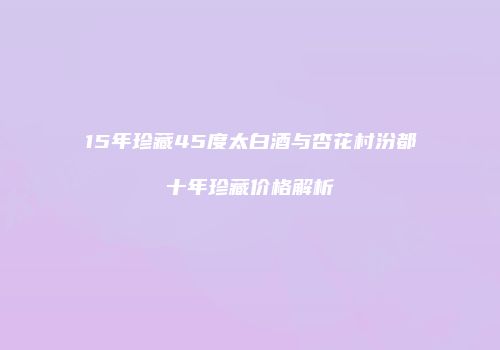 15年珍藏45度太白酒与杏花村汾都十年珍藏价格解析