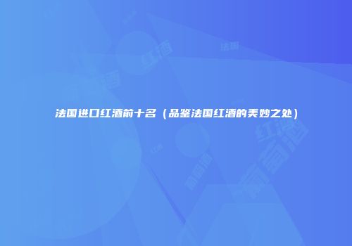 法国进口红酒前十名（品鉴法国红酒的美妙之处）