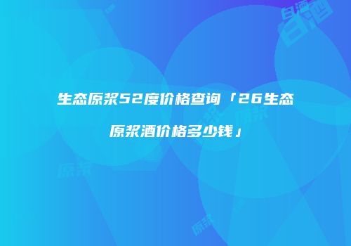 生态原浆52度价格查询「26生态原浆酒价格多少钱」