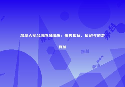 加拿大茅台酒市场探析：销售现状、价格与消费群体