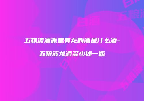 五粮液酒瓶里有龙的酒是什么酒-五粮液龙酒多少钱一瓶