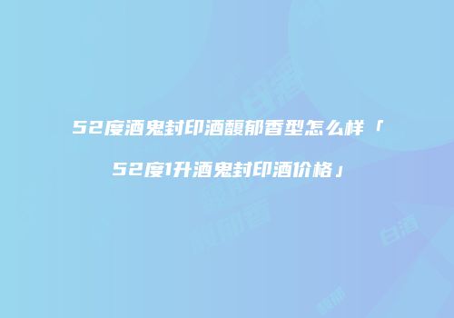 52度酒鬼封印酒馥郁香型怎么样「52度1升酒鬼封印酒价格」