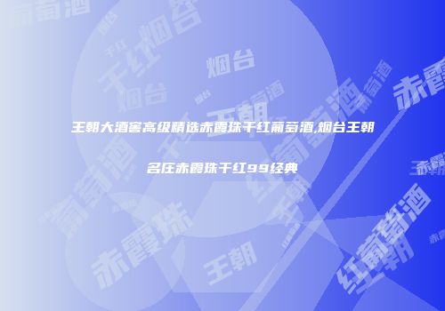 王朝大酒窖高级精选赤霞珠干红葡萄酒,烟台王朝名庄赤霞珠干红99经典