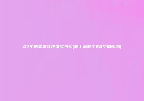 07年的皇家礼炮值多少钱(威士忌放了20年值钱吗)