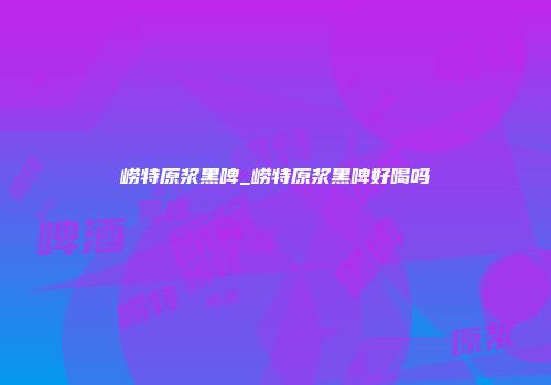 崂特原浆黑啤_崂特原浆黑啤好喝吗