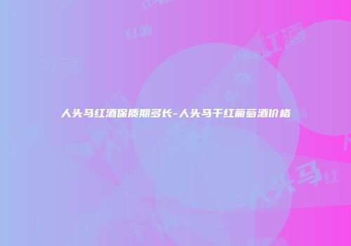 人头马红酒保质期多长-人头马干红葡萄酒价格