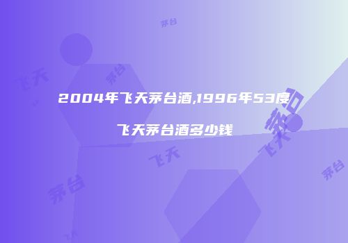 2004年飞天茅台酒,1996年53度飞天茅台酒多少钱