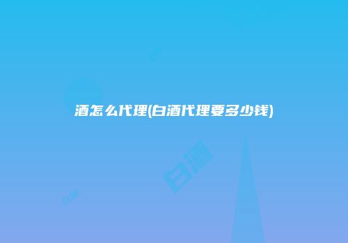 酒怎么代理(白酒代理要多少钱)