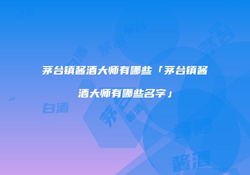 茅台镇酱酒大师有哪些「茅台镇酱酒大师有哪些名字」