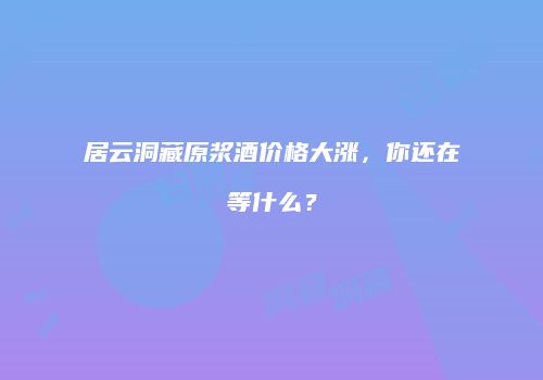 居云洞藏原浆酒价格大涨，你还在等什么？