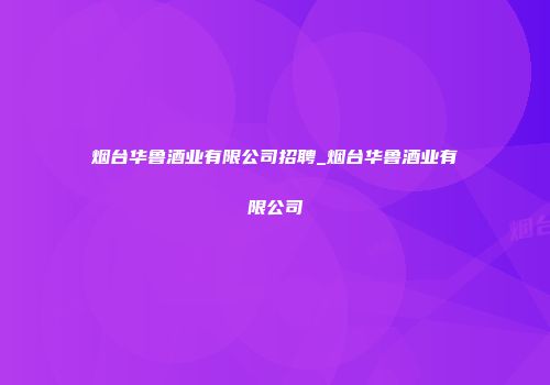 烟台华鲁酒业有限公司招聘_烟台华鲁酒业有限公司