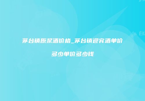 茅台镇原浆酒价格_茅台镇迎宾酒单价多少单价多少钱