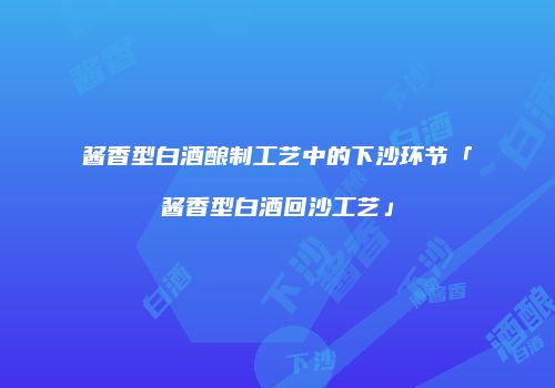 酱香型白酒酿制工艺中的下沙环节「酱香型白酒回沙工艺」