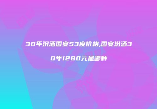 30年汾酒国宴53度价格,国宴汾酒30年1280元是哪种