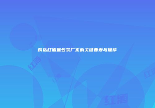 精选红酒盒包装厂家的关键要素与推荐