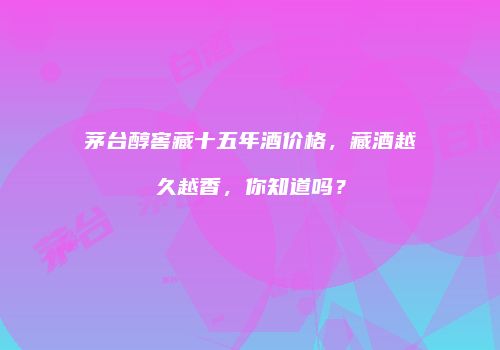茅台醇窖藏十五年酒价格，藏酒越久越香，你知道吗？