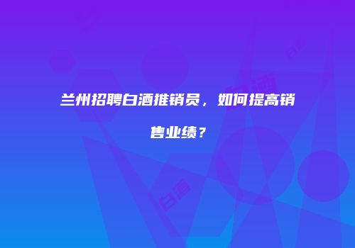 兰州招聘白酒推销员，如何提高销售业绩？