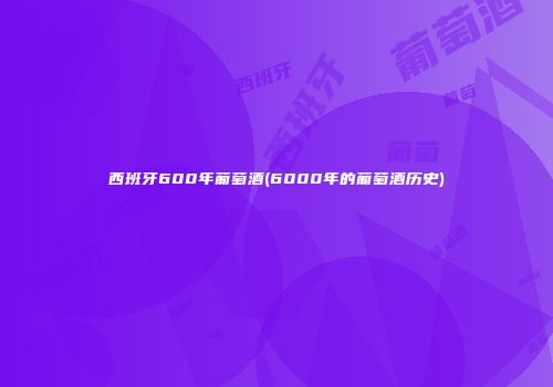 西班牙600年葡萄酒(6000年的葡萄酒历史)