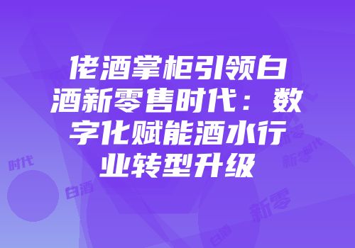 佬酒掌柜引领白酒新零售时代：数字化赋能酒水行业转型升级