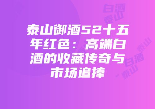 泰山御酒52十五年红色：高端白酒的收藏传奇与市场追捧