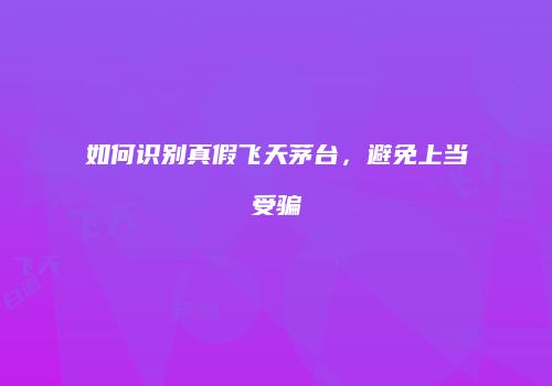 如何识别真假飞天茅台，避免上当受骗