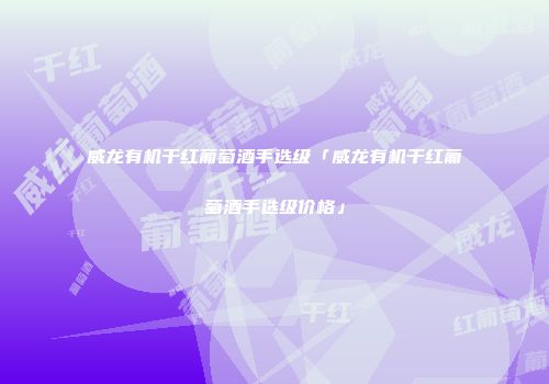 威龙有机干红葡萄酒手选级「威龙有机干红葡萄酒手选级价格」
