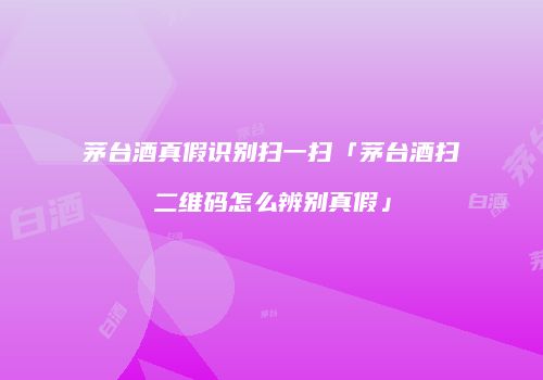 茅台酒真假识别扫一扫「茅台酒扫二维码怎么辨别真假」