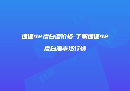 通德42度白酒价格-了解通德42度白酒市场行情