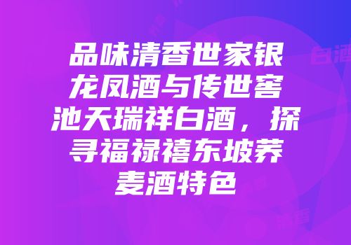 品味清香世家银龙凤酒与传世窖池天瑞祥白酒，探寻福禄禧东坡荞麦酒特色