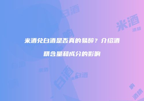 米酒兑白酒是否真的易醉？介绍酒精含量和成分的影响