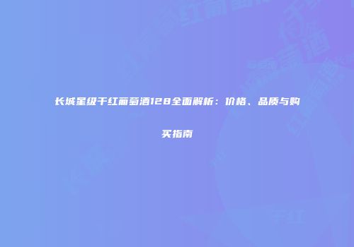长城星级干红葡萄酒128全面解析：价格、品质与购买指南