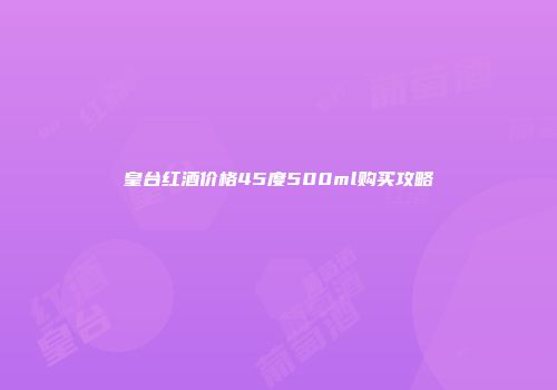 皇台红酒价格45度500ml购买攻略