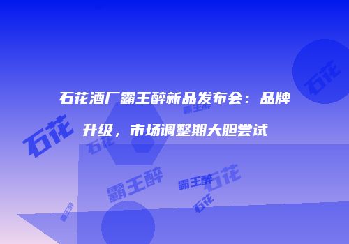 石花酒厂霸王醉新品发布会：品牌升级，市场调整期大胆尝试