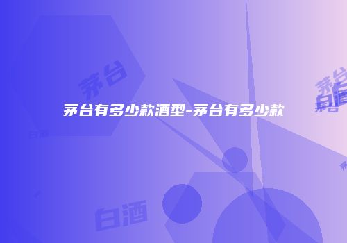 茅台有多少款酒型-茅台有多少款