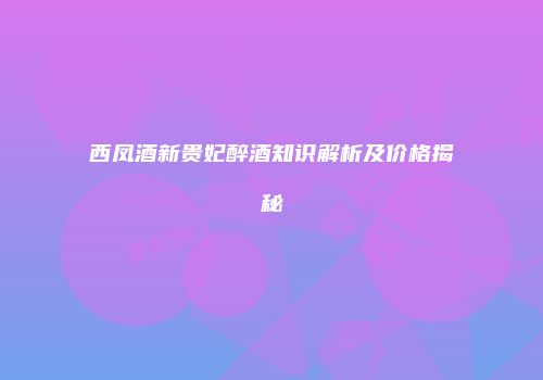 西凤酒新贵妃醉酒知识解析及价格揭秘