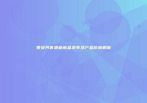 泰安河套酒业新品发布及产品价格解析