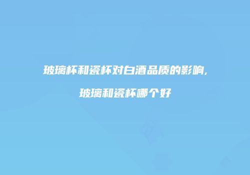 玻璃杯和瓷杯对白酒品质的影响,玻璃和瓷杯哪个好