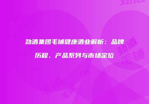 劲酒集团毛铺健康酒业解析：品牌历程、产品系列与市场定位