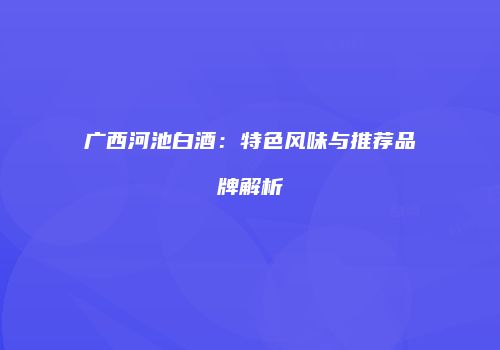 广西河池白酒：特色风味与推荐品牌解析