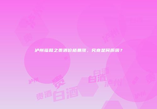 泸州福和之贵酒价格暴涨，究竟是何原因？