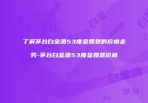 了解茅台白金酒53度金如意的价格走势-茅台白金酒53度金如意价格