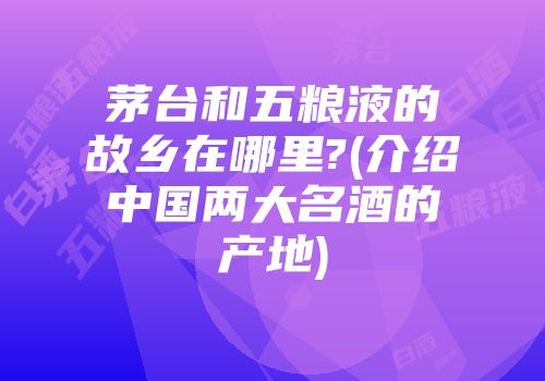 茅台和五粮液的故乡在哪里?(介绍中国两大名酒的产地)