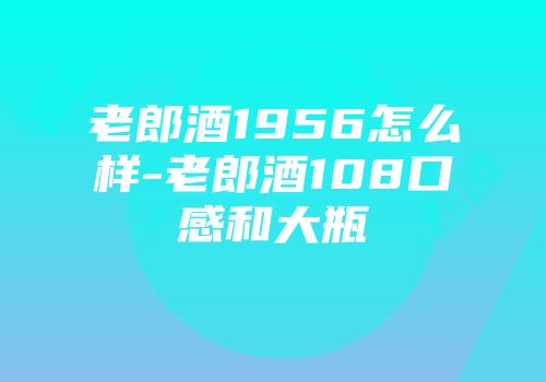 老郎酒1956怎么样-老郎酒108口感和大瓶