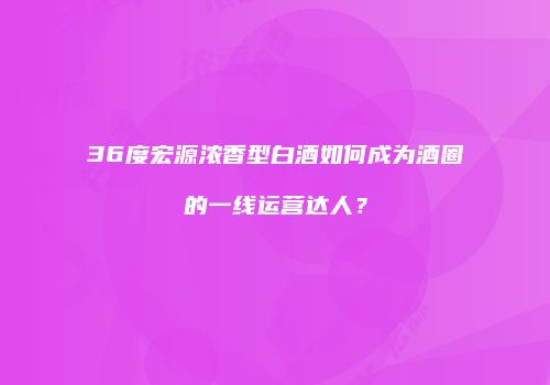 36度宏源浓香型白酒如何成为酒圈的一线运营达人？